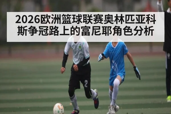 2026欧洲篮球联赛奥林匹亚科斯争冠路上的富尼耶角色分析